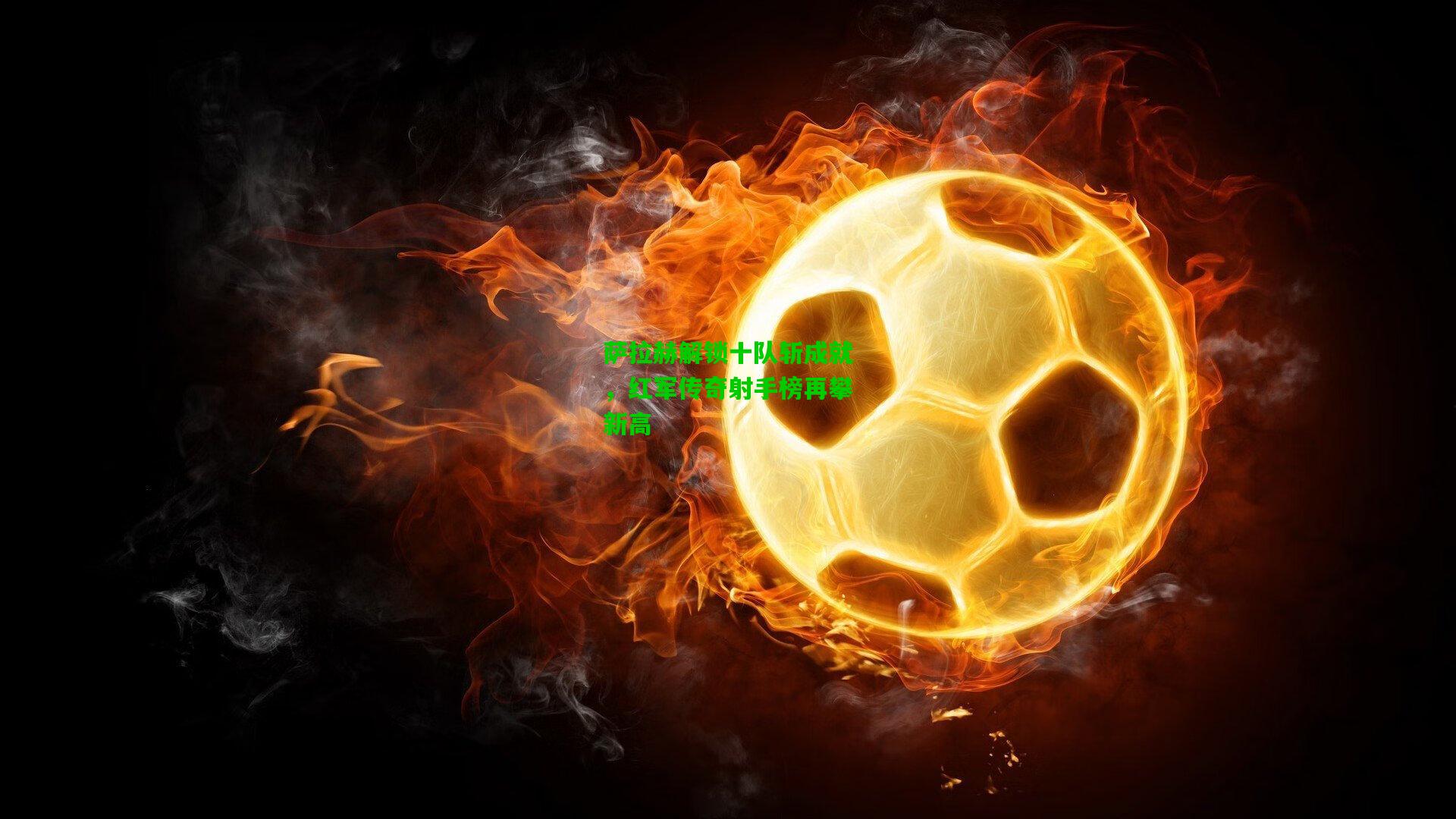 萨拉赫解锁十队斩成就,红军传奇射手榜再攀新高